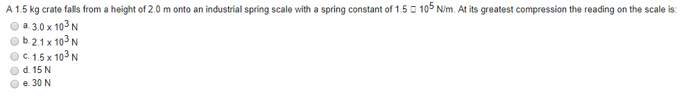 A 1.5 kg crate falls from a height of 2.0 m onto an industrial spring scale with a spring constant of 1.5 O 105 N/m. At its greatest compression the reading on the scale is:
O a. 3.0 x 103 N
O b. 2.1 x 103 N
Ос 15 х 103 N
O d. 15 N
O e. 30 N
