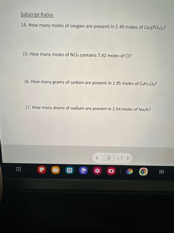 **Subscript Ratios**

14. How many moles of oxygen are present in 2.49 moles of Ca₃(PO₄)₂?

15. How many moles of NCl₃ contain 7.42 moles of Cl?

16. How many grams of carbon are present in 1.95 moles of C₆H₁₂O₆?

17. How many atoms of sodium are present in 2.54 moles of Na₃N?

This section focuses on the concept of subscript ratios, exploring how elements within compounds relate in terms of moles, atoms, or mass. Each question requires application of stoichiometric principles to quantify specific components in various chemical substances.