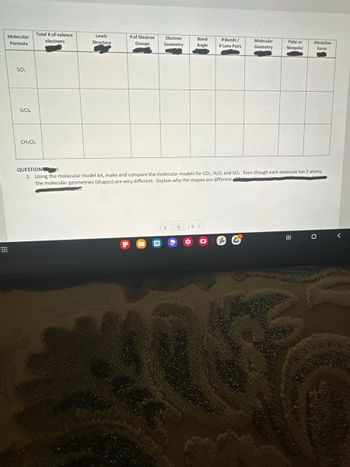 Molecular
Formula
SO₂
SiCl4
Total # of valence
electrons
CH₂Cl₂
Lewis
Structure
# of Electron
Groups
Bond
Electron
Geometry Angle
< 9
#Bonds/
# Lone Pairs
19 >
Molecular
Geometry
QUESTION
1. Using the molecular model kit, make and compare the molecular models for CO₂, H₂O, and SO₂. Even though each molecule has 3 atoms,
the molecular geometries (shapes) are very different. Explain why the shapes are different.
on.
-C
Polar or
Nonpolar
Attractive
Force
O
<