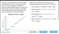 Based on the scatterplot and computer output, a
A popular social media platform has begun offering
stock shares to the public. In the past 2 years, the
reasonable estimate for the stock price for week 95 is:
price of the stock has generally increased. An
investment specialist gathers data on the stock price
during the past 2 years and creates an exponential
model for estimating the stock price based on the
number of weeks after the first public offering.
$2.27 because ŷ = 0.0022(95) + 2.0583 = 2.2673.
$9.65 because log y =0.0022(95) +2.0583 =2.2673 and
e2.2673 = 9.6533.
%3D
log(Stock Price) vs. Weeks
$185.05 because log y =0.0022(95) + 2.0583 =2.2673
2.28
and 102.2673 = 185.05.
%3D
2.26
2.24
$220.44 because log y =0.0030(95) + 2.0583 =2.3433 and
2.22
102.3433 = 220.44
8 2.2
à 2.12
2.16
2.14
2.12
2.1
2.08
Mark this and return
Save and Exit
Next
Submit
log(Stock Price)
