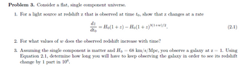 Problem 3. Consider a flat, single component universe.
1. For a light source at redshift z that is observed at time to, show that z changes at a rate
dz
dto
=
= Ho(1 + 2) — Ho(1+2)³(¹+w)/2
(2.1)
2. For what values of w does the observed redshift increase with time?
3. Assuming the single component is matter and Ho = 68 km/s/Mpc, you observe a galaxy at z = 1. Using
Equation 2.1, determine how long you will have to keep observing the galaxy in order to see its redshift
change by 1 part in 106.