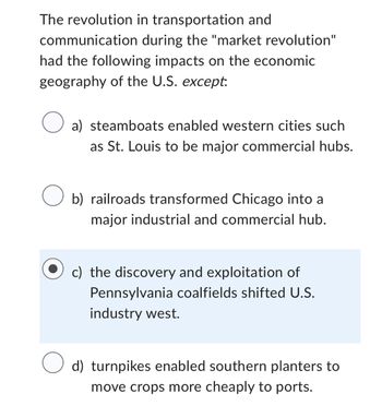 ### The Market Revolution and Its Impacts on U.S. Economic Geography

During the "market revolution," significant advancements in transportation and communication led to transformative impacts on the economic geography of the United States. Below is an analysis of how different innovations influenced the landscape, with one exception:

1. **Steamboats**: These enabled western cities, such as St. Louis, to grow into major commercial hubs by facilitating the movement of goods and people along rivers.

2. **Railroads**: This innovation transformed cities like Chicago into major industrial and commercial centers, as they provided efficient transportation of goods across long distances.

3. **Pennsylvania Coalfields**: Contrary to the other points, the discovery and exploitation of coal in Pennsylvania did not shift U.S. industry westward, indicating an exception in the pattern of geographic change.

4. **Turnpikes**: These roads allowed southern planters to transport crops more affordably and efficiently to ports, enhancing agricultural commerce in the South.

This explanation highlights the profound influence of transportation advancements, excluding the factor of Western industrial shifts due to Pennsylvania's coalfields.