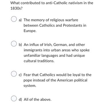 What contributed to anti-Catholic nativism in the
1830s?
O a) The memory of religious warfare
between Catholics and Protestants in
Europe.
Ob) An influx of Irish, German, and other
immigrants into urban areas who spoke
unfamiliar languages and had unique
cultural traditions.
O c) Fear that Catholics would be loyal to the
pope instead of the American political
system.
d) All of the above.