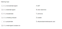 Matching Type
C. v a monodentate ligand
A. EBT
D. v a bidentate ligand
B. silver diammine
E. v a hexadentate
C. ammonia
A. v a chelating indicator
D. oxalate
v a polydentate
E. ethylenediaminetetraacetic acid
B. v a metal ligand complex ion
