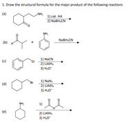 1. Draw the structural formula for the major product of the following reactions
(a)
NH
1) cat. НА
2) NaBH3CN
NH2
NaBH3CN
(b) н
1) NaCN
2) LİAIH4
3) H30*
(c)
CI
1) NaN3
2) LİAIH4
3) H30*
Br
(d)
NH2
1)
(e)
2) LİAIH4
3) H3O*
+
