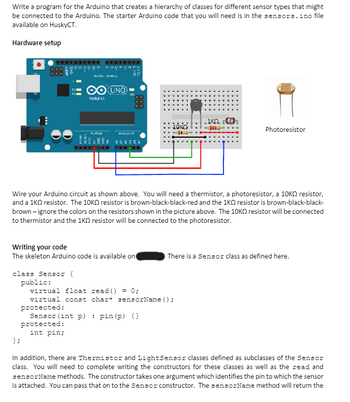 Write a program for the Arduino that creates a hierarchy of classes for different sensor types that might
be connected to the Arduino. The starter Arduino code that you will need is in the sensors.ino file
available on HuskyCT.
Hardware setup
NATA PVM-)
O UNO
Arduino
ANALUSIN
252234
888
• ΙΚΩ,
Photoresistor
Wire your Arduino circuit as shown above. You will need a thermistor, a photoresistor, a 10K resistor,
and a 1KQ resistor. The 10K resistor is brown-black-black-red and the 1KQ resistor is brown-black-black-
brown-ignore the colors on the resistors shown in the picture above. The 10K resistor will be connected
to thermistor and the 1KQ resistor will be connected to the photoresistor.
Writing your code
The skeleton Arduino code is available on
class Sensor {
};
public:
virtual float read() = 0;
There is a Sensor class as defined here.
virtual const char* sensorName();
protected:
Sensor (int p)
protected:
int pin;
pin (p) {})
In addition, there are Thermistor and Light Sensor classes defined as subclasses of the Sensor
class. You will need to complete writing the constructors for these classes as well as the read and
sensorName methods. The constructor takes one argument which identifies the pin to which the sensor
is attached. You can pass that on to the Sensor constructor. The sensorName method will return the