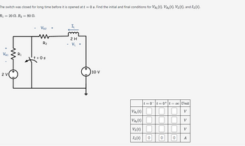 The switch was closed for long time before it is opened at t = 0 s. Find the initial and final conditions for VR₁(t), VR₂(t), V(t), and IL (t).
R₁ = 20 N. R₂ = 80 N.
I₁
VR2
+
ww
R₂
2 H
- V₁ +
VR1
R1
t = 0 s
2 V
10 V
t=0t=0+ t = 00 Unit
VR₁(t)
V
V(t)
V
VL(t)
V
IL(t)
0
0
0
A