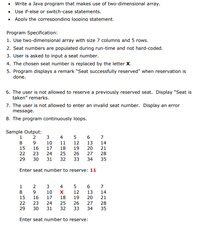 • Write a Java program that makes use of two-dimensional array.
• Use if-else or switch-case statements.
• Apply the corresponding looping statement.
Program Specification:
1. Use two-dimensional array with size 7 columns and 5 rows.
2. Seat numbers are populated during run-time and not hard-coded.
3. User is asked to input a seat number.
4. The chosen seat number is replaced by the letter X.
5. Program displays a remark "Seat successfully reserved" when reservation is
done.
6. The user is not allowed to reserve a previously reserved seat. Display "Seat is
taken" remarks.
7. The user is not allowed to enter an invalid seat number. Display an error
message.
8. The program continuously loops.
Sample Output:
1
2
3
4
7
8
10
11
12
13
14
15
16
17
18
19
20
21
22
23
24
25
26
27
28
29
30
31
32
33
34
35
Enter seat number to reserve: 11
1
3
4
7
8
9.
10
12
13
14
15
16
17
18
19
20
21
22
23
24
25
26
27
28
29
30
31
32
33
34
35
Enter seat number to reserve:
