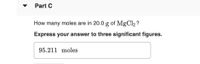 Part C
How many moles are in 20.0 g of MgCl2 ?
Express your answer to three significant figures.
95.211 moles
