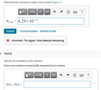 Determine the maximum in-plane shear strain.(Figure 1)
vec
?
4.29 • 10-4
In plane
Submit
Previous Answers Request Answer
X Incorrect; Try Again; One attempt remaining
Part D
Specify the orientation of the element.
Enter your answers numerically separated by a comma.
It vec
?
(0.)1, (0.)2 =
