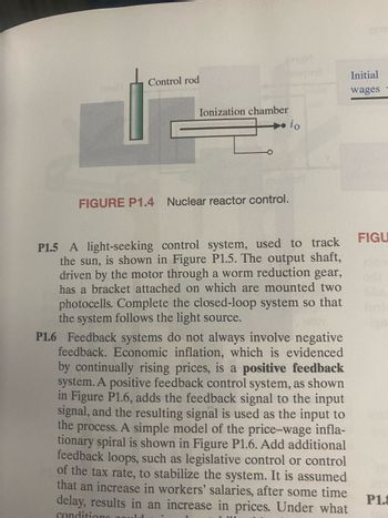 Control rod
Ionization chamber
FIGURE P1.4 Nuclear reactor control.
io
P1.5 A light-seeking control system, used to track
the sun, is shown in Figure P1.5. The output shaft,
driven by the motor through a worm reduction gear,
has a bracket attached on which are mounted two
photocells. Complete the closed-loop system so that
the system follows the light source.
Initial
wages
P1.6 Feedback systems do not always involve negative
feedback. Economic inflation, which is evidenced
by continually rising prices, is a positive feedback
system. A positive feedback control system, as shown
in Figure P1.6, adds the feedback signal to the input
signal, and the resulting signal is used as the input to
the process. A simple model of the price-wage infla-
tionary spiral is shown in Figure P1.6. Add additional
feedback loops, such as legislative control or control
of the tax rate, to stabilize the system. It is assumed
that an increase in workers' salaries, after some time
delay, results in an increase in prices. Under what
conditions could
1 111
FIGU
P1.8