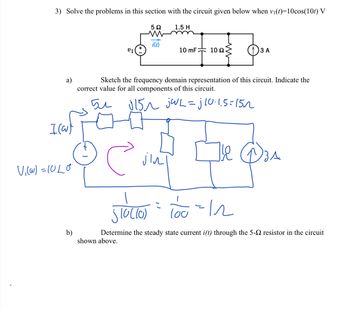 3) Solve the problems in this section with the circuit given below when vi(t)=10cos(10t) V
1.5 H
i(t)
v1
10 mF 102
()3 A
Sketch the frequency domain representation of this circuit. Indicate the
a)
correct value for all components of this circuit.
5u U15n jWL=jl0.1.5=152
lou
b)
shown above.
Determine the steady state current i(t) through the 5-2 resistor in the circuit
