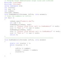 This C++ program demonstrates scope rules and lifetime through a simple function that processes data from a file. Below is a detailed breakdown of the code and its functionality:

### Program Description

The program reads numbers from a file named `numeric.dat` and calculates their sum. The process is repeated twice, with outputs displayed each time to illustrate the concept of variable scope and lifetime, specifically using a static variable within a function.

### Code

```cpp
// Program Scope demonstrates scope rules and lifetime
#include <iostream>
#include <fstream>
using namespace std;
int counter;
int sum = 0;
int number;
ifstream inNums;
void SumNumbers(ifstream& inFile, int& answer);
// Sums the numbers on inFile.
int main()
{
    inNums.open("numeric.dat");
    int sum = 0;
    SumNumbers(inNums, sum);
    cout << "Output from first call to SumNumbers" << endl;
    cout << "Sum is " << sum << endl;
    SumNumbers(inNums, sum);
    cout << "Output from second call to SumNumbers" << endl;
    cout << "Sum is " << sum << endl;
    return 0;
}

//**********************************************
void SumNumbers(ifstream& inFile, int& answer)
{
    static int counter = 1;
    while (counter <= 4)
    {
        inFile >> number;
        answer = answer + number;
        counter++;
    }
}
```

### Explanation

- **Global Variables**:
  - `counter`, `sum`, `number`: Declared at the global scope, accessible throughout the program.

- **File Handling**:
  - `ifstream inNums`: Used to handle operations related to the input file `numeric.dat`.

- **Function Declaration**:
  - `void SumNumbers(ifstream& inFile, int& answer);`: Declares a function that processes numbers from a file and updates the sum.

- **Main Function**:
  - Opens the file `numeric.dat`.
  - Declares a local integer `sum`.
  - Calls `SumNumbers` twice, demonstrating the effect of a static variable within the function.
  - Outputs the calculated sum after each function call.

- **SumNumbers Function**:
  - Contains a `static int counter = 1;` which retains its value between function calls.
  - Reads numbers from the file and adds them to `answer` until `counter` exceeds 4.

###