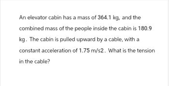 An elevator cabin has a mass of 364.1 kg, and the
combined mass of the people inside the cabin is 180.9
kg. The cabin is pulled upward by a cable, with a
constant acceleration of 1.75 m/s2. What is the tension
in the cable?