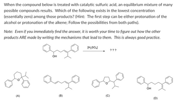 When the compound below is treated with catalytic sulfuric acid, an equilibrium mixture of many possible compounds results. Which of the following exists in the lowest concentration (essentially zero) among those products? (Hint: The first step can be either protonation of the alcohol or protonation of the alkene; follow the possibilities from both paths).

**Note:** Even if you immediately find the answer, it is worth your time to figure out how the other products ARE made by writing the mechanisms that lead to them. This is always good practice.

Chemical reaction with [H₂SO₄] → Products:

**Options:**

- **(A)** Oxygen heterocycle with phenyl groups attached.
- **(B)** Linear hydrocarbon chain with an alkene and phenyl groups.
- **(C)** Oxygen heterocycle with alkyl groups and phenyl groups.
- **(D)** Linear hydrocarbon chain similar to starting material, with a shifted hydroxyl group position.