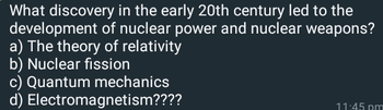 What discovery in the early 20th century led to the
development of nuclear power and nuclear weapons?
a) The theory of relativity
b) Nuclear fission
c) Quantum mechanics
d) Electromagnetism????
11:45 pm