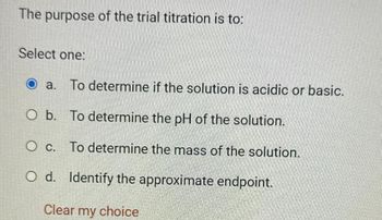 The purpose of the trial titration is to:
Select one:
a. To determine if the solution is acidic or basic.
O b. To determine the pH of the solution.
O c.
To determine the mass of the solution.
O d. Identify the approximate endpoint.
Clear my choice