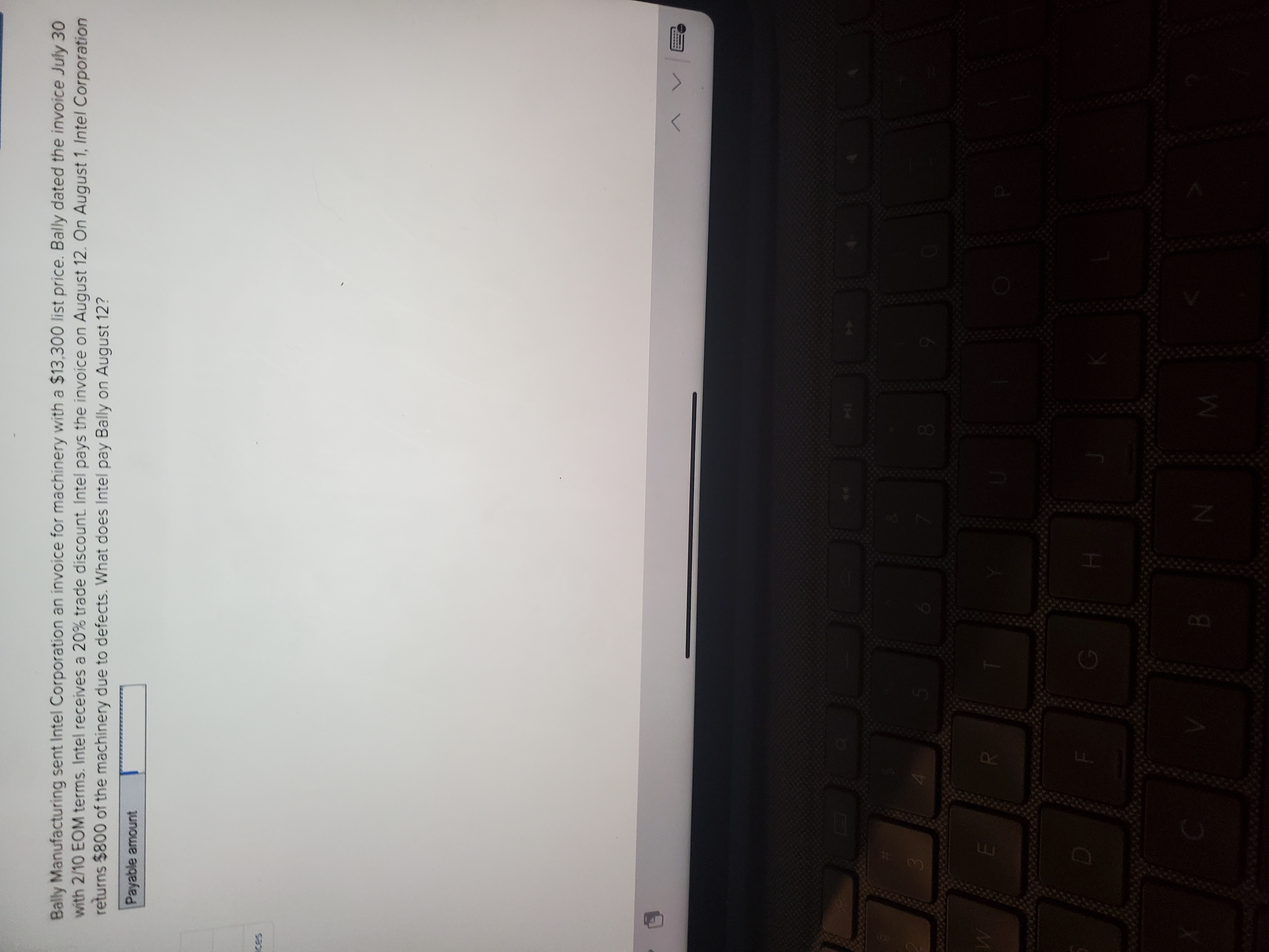 Bally Manufacturing sent Intel Corporation an invoice for machinery with a $13,300 list price. Bally dated the invoice July 30
with 2/10 EOM terms. Intel receives a 20% trade discount Intel pays the invoice on August 12. On August 1, Intel Corporation
returns $800 of the machinery due to defects. What does Intel pay Bally on August 12?
Payable amount
