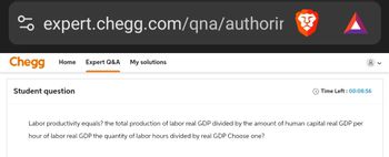 % expert.chegg.com/qna/authorir
Chegg Home Expert Q&A My solutions
Student question
Time Left: 00:08:56
Labor productivity equals? the total production of labor real GDP divided by the amount of human capital real GDP per
hour of labor real GDP the quantity of labor hours divided by real GDP Choose one?