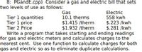 **Gas and Electric Billing Program**

This example focuses on a program for calculating gas and electric bills, considering two levels of usage:

**Gas:**
- **Tier 1 Quantities:** 10.1 therms
- **Tier 1 Price:** $1.415 per therm
- **Tier 2 Price:** $1.932 per therm

**Electric:**
- **Tier 1 Quantities:** 558 kWh
- **Tier 1 Price:** $0.223 per kWh
- **Tier 2 Price:** $0.281 per kWh

**Objective:** 
Write a program that takes starting and ending readings for gas and electric meters and calculates charges to the nearest cent. Use a single function to calculate charges for both gas and electric to eliminate duplicate calculations.