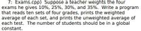 **Problem 7: Exams.cpp**

A teacher assigns weights to four exams: 10%, 25%, 30%, and 35% respectively. The task is to write a program that processes ten sets of four grades each. The program should calculate and print:

1. The weighted average of each set of grades.
2. The unweighted average for each exam across all sets.

A global constant should be used to define the number of student sets.

---

There are no graphs or diagrams in the image to describe.