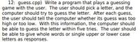 12: guess.cpp) Write a program that plays a guessing
game with the user. The user should pick a letter, and the
computer should try to guess the letter. After each guess,
the user should tell the computer whether its guess was too
high or too low. With this information, the computer should
be able to guess the letter within five tries. The user should
be able to give whole words or single upper or lower case
letters as responses.
