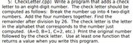 ### CheckLetter.cpp

**Objective:**
Develop a program to append a check letter to an eight-digit number. This check letter acts as an identifier based on computed values from the original number.

**Steps to Compute the Check Letter:**

1. **Divide the Number:** 
   - Break the eight-digit number into four two-digit segments.

2. **Sum the Segments:** 
   - Add these four two-digit numbers together to get a single total sum.

3. **Modulo Operation:**
   - Calculate the remainder of this sum when divided by 26.

4. **Assign the Alphabetical Letter:**
   - Convert the resulting remainder to a corresponding letter in the alphabet where:
     - A = 0
     - B = 1
     - C = 2
     - ...so on until Z = 25

5. **Output:**
   - Display the original eight-digit number followed by the computed check letter.

**Programming Requirement:**

- Implement at least one function that returns a value within this program. This function should ideally handle either the summation or the modulo conversion to enhance modularity and code readability. 

By following this procedure, the program will successfully compute and append a check letter to any given eight-digit number as specified.