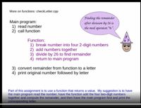 **Educational Content: Functions in C++ Programming - checkLetter.cpp**

In this lesson, we'll explore the use of functions within a C++ program, specifically focusing on the `checkLetter.cpp` example.

### Main Program Steps:

1. **Read Number**: Input a number from the user.
2. **Call Function**: Invoke a specific function to process the number.

### Function Details:

1. **Break Number**: Divide the number into four 2-digit segments.
2. **Add Numbers**: Calculate the sum of these segments.
3. **Divide by 26**: Use the remainder operation to find the remainder when this sum is divided by 26. This is done using the mod operator `%`.
4. **Return to Main Program**: Pass the remainder back to the main program.

### Further Steps in Main Program:

3. **Convert Remainder**: Translate the remainder into a corresponding letter.
4. **Print Result**: Output the original number followed by the letter.

### Additional Notes:

A speech bubble and wizard illustration adds a visual element to emphasize the use of the mod operator (`%`) for finding remainders.

**Assignment Guidance:**

For this assignment, you will create a function that returns a value. The recommended approach is:
- Have the main program read the number.
- Use the function to add the four 2-digit numbers together and compute the remainder.
- Finally, the main program should find and print the corresponding letter.

This process will help solidify your understanding of function creation and usage in C++ programming.