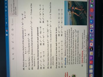 ations
roblem
g
World
lication
SEP
19
000
Q
↓
D
V
Determine the binomial factors of each polynomial.
29. x³ + x² - 4x - 4
30. x³ - x² - 49x + 49
32. x3 - 2x² - 4x + 8
33. x³ + 4x² - x - 4
37. (2x³ - x² + x + k) = (x - 1)
39. (x³ + 18x2 + kx + 4) = (x + 2)
A
26. Which binomial is a factor of the polynomial x³ + 3x² - 2x - 8?
à. x - 1
b. x + 1
C.X - 2
d. x + 2
27. Verify that x - V6 is a factor of x4 - 36.
28. Use synthetic division to find all the factors of x3 + 7x² - x - 7 if one of the
factors is x + 1.
Find the value of k so that each remainder is zero.
على
tv
O
41. Bicycling Matthew is cycling at a speed of
4 meters per second. When he starts down a
hill, the bike accelerates at a rate of 0.4 meter
per second squared. The vertical distance from
the top of the hill to the bottom of the hill is
1
25 meters. Use the equation d(t) = vot + at²
2
to find how long it will take Matthew to ride
down the hill.
MacBook Air
35. How many times is 2 a root of x6 - 9x4 + 24x² - 16 = 0?
36. Determine how many times -1 is a root of x3 + 2x² - x - 2 = 0. Then find the
other roots.
42. Critical Thinking Determine a and b so
that when x4 + x³ - 7x² + ax + b is divided
by (x - 1)(x + 2), the remainder is 0.
either
CA
D
T
X @ @ a
W
Q Search
÷
38. (x³ - kx² + 2x - 4) = (x - 2)
40. (x³ + 4x² - kx + 1) = (x + 1)
PAGES
LOW BATTERY
Your Mac will sleep soc
power outlet.
31. x³ - 5x² + 2x + 8
34. x³ + 3x² + 3x + 1
A
S
g
O