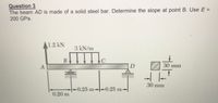 Question 3
The beam AD is made of a solid steel bar. Determine the slope at point B. Use E =
200 GPa.
A1.2 kN
3 kN/m
В
C
30 mm
30 mm
-0.25 m-0.25 m-
0.20 m
