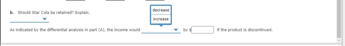 decrease
b. Should Star Cola be retained? Explain.
increase
by $
As indicated by the differential analysis in part (A), the income would
if the product is discontinued.
