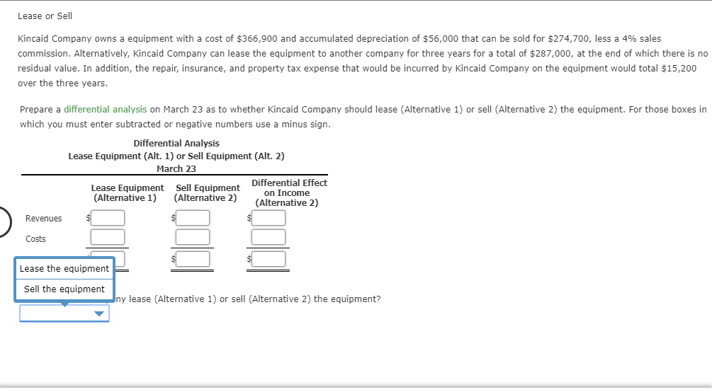 Lease or Sell
Kincaid Company owns a equipment with a cost of $366,900 and accumulated depreciation of $56,000 that can be sold for $274,700, less a 4% sales
commission. Alternatively, Kincaid Company can lease the equipment to another company for three years for a total of $287,000, at the end of which there is no
residual value. In addition, the repair, insurance, and property tax expense that would be incurred by Kincaid Company on the equipment would total $15,200
over the three years.
Prepare a differential analysis on March 23 as to whether Kincaid Company should lease (Alternative 1) or sell (Alternative 2) the equipment. For those boxes in
which you must enter subtracted or negative numbers use a minus sign.
Differential Analysis
Lease Equipment (Alt. 1) or Sell Equipment (Alt. 2)
March 23
Differential Effect
on Income
(Alternative 2)
Lease Equipment
(Alternative 1)
Sell Equipment
(Alternative 2)
Revenues
Costs
$1
Lease the equipment
Sell the equipment
ny lease (Alternative 1) or sell (Alternative 2) the equipment?
