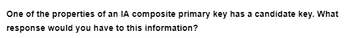 One of the properties of an IA composite primary key has a candidate key. What
response would you have to this information?