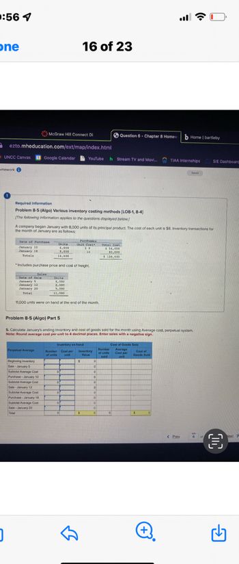 0:56 7
one
UNCC Canvas
McGraw Hill Connect Di
ezto.mheducation.com/ext/map/index.html
Google Calendar
pomework
0
Date of Purchase
January 10
January 18
Totals
Required information
Problem 8-5 (Algo) Various inventory costing methods (LO8-1,8-4)
[The following information applies to the questions displayed below)
Total
Sales
Date of Sale
January 5
January 12
January 20
Total
Perpetual Average
Unita
6,000
1.000
14,000
Includes purchase price and cost of freight
A company began January with 8,000 units of its principal product. The cost of each unit is $8. Inventory transactions for
the month of January are as follows
Unita
4,000
2,000
5,000
11,000
Beginning Inventory
Sale January 5
Subtotal Average Cost
Purchase January 10
Sublotal Average Cost
Sale-January 12
Subtotal Average Co
Purchase January 18
Subtotal Average Cost
Sale-January 20
11,000 units were on hand at the end of the month
16 of 23
of
0
of
YouTube h Stream TV and Movi....
.
Problem 8-5 (Algo) Part 5
5. Calculate January's ending Inventory and cost of goods sold for the month using Average cost, perpetual system.
Note: Round average cost per unit to 4 decimal places. Enter sales with a negative sign.
Invertory es hand
Number Cost per Inventory
of units unit
Value
$
of
0
Purchases
Unse Couth
**
10
لك
$
Question 6 - Chapter 8 Homew
0
D
D
10
10
.
0
0
0
0
#
0
Total Coas
$ 54,000
100,000
$ 130,000
Number
of units
sold
Cost of Goods Sold
Average
Cost per
Cost of
Goods Sold
b Home I bartleby
TIAA Internships
+
Seved
< Prev
C
SIE Dashboard
6
O
Next Y