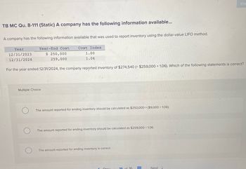 TB MC Qu. 8-111 (Static) A company has the following information available...
A company has the following information available that was used to report inventory using the dollar-value LIFO method.
Year
12/31/2023
12/31/2024
Year-End Cost
$ 250,000
259,000
Cost Index
1.00
1.06
For the year ended 12/31/2024, the company reported inventory of $274,540 (= $259,000 x 1.06). Which of the following statements is correct?
Multiple Choice
The amount reported for ending inventory should be calculated as $250,000 + ($9,000 ÷ 1.06).
The amount reported for ending inventory should be calculated as $259,000+ 1.06.
The amount reported for ending inventory is correct.
Proy
16 of 16
HH
Ch
Next