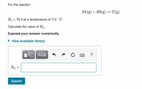 For the reaction
3A(g) + 3B(g) = C(g)
Kc = 76.4 at a temperature of 113 °C .
%3D
Calculate the value of Kp.
Express your answer numerically.
• View Available Hint(s)
Кр
Submit
