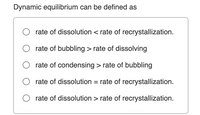 Dynamic equilibrium can be defined as
O rate of dissolution < rate of recrystallization.
rate of bubbling > rate of dissolving
rate of condensing > rate of bubbling
rate of dissolution = rate of recrystallization.
rate of dissolution > rate of recrystallization.
