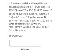 It is determined that the equilibrium
concentrations of F e3+, SCN" and [F e
SCN2+] are 4.20 x 10-4 M (4.20 times 10
to the minus 4th power M), 4.80 x 10¯
4
M (4.80 times 10 to the minus 4th
power M) and 1.20 x 104 M (1.20 times
10 to the minus 4th power M)
respectively. What is the value of K?
No units, please.
Your Answer:
Answer
