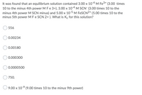 It was found that an equilibrium solution contained 3.00 x 10-4 M Fe3+ (3.00 times
10 to the minus 4th power M Fe 3+), 3.00 x 10-4 M SCN (3.00 times 10 to the
minus 4th power M SCN minus) and 5.00 x 10-5 M FESCN2+ (5.00 times 10 to the
minus 5th power M Fe SCN 2+ ). What is Kc for this solution?
556
0.00234
0.00180
0.000300
0.0000500
750.
9.00 x 10-9 (9.00 times 10 to the minus 9th power)
