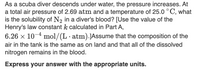 As a scuba diver descends under water, the pressure increases. At
a total air pressure of 2.69 atm and a temperature of 25.0 °C, what
is the solubility of N2 in a diver's blood? [Use the value of the
Henry's law constant k calculated in Part A,
6.26 x 10-4 mol/(L· atm).JAssume that the composition of the
air in the tank is the same as on land and that all of the dissolved
nitrogen remains in the blood.
Express your answer with the appropriate units.
