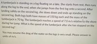 A lumberjack is standing on a log floating on a lake. She starts from rest, then runs
along the log to the end, when she jumps from the first log onto a second. After
landing safely on the second log, she slows down and ends up standing on the
second log. Both logs both have masses of 150 kg each and the mass of the
lumberjack is 70 kg. The lumberjack reaches a speed of 7.0 m/s relative to the shore
during her jump. What is the speed of the lumberjack after she has stopped on the
second log?
You may assume the drag of the water on the logs is very small. Please answer in
units of m/s.
