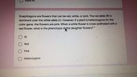 bláčk fur
Snapdragons are flowers that can be red, white, or pink. The red allele (R) is
dominant over the white allele (r). However, if a plant is heterozygous for the
color gene, the flowers are pink. When a white flower is cross-pollinated with a
red flower, what is the phenotype of the daughter flowers? *
O Rr
Red
Pink
Heterozygous
