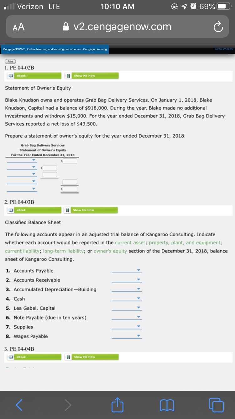 il Verizon LTE
10:10 AM
1 O 69%
AA
v2.cengagenow.com
CengageNOWV2 | Online teaching and learning resource from Cengage Leaming
Close Window
(Print
1. PE.04-02B
O eBook
Show Me How
Statement of Owner's Equity
Blake Knudson owns and operates Grab Bag Delivery Services. On January 1, 2018, Blake
Knudson, Capital had a balance of $918,000. During the year, Blake made no additional
investments and withdrew $15,000. For the year ended December 31, 2018, Grab Bag Delivery
Services reported a net loss of $43,500.
Prepare a statement of owner's equity for the year ended December 31, 2018.
Grab Bag Delivery Services
Statement of Owner's Equity
For the Year Ended December 31, 2018
2. PE.04-03B
O eBook
I Show Me How
Classified Balance Sheet
The following accounts appear in an adjusted trial balance of Kangaroo Consulting. Indicate
whether each account would be reported in the current asset; property, plant, and equipment;
current liability; long-term liability; or owner's equity section of the December 31, 2018, balance
sheet of Kangaroo Consulting.
1. Accounts Payable
2. Accounts Receivable
3. Accumulated Depreciation-Building
4. Cash
5. Lea Gabel, Capital
6. Note Payable (due in ten years)
7. Supplies
8. Wages Payable
3. PE.04-04B
I Show Me How
