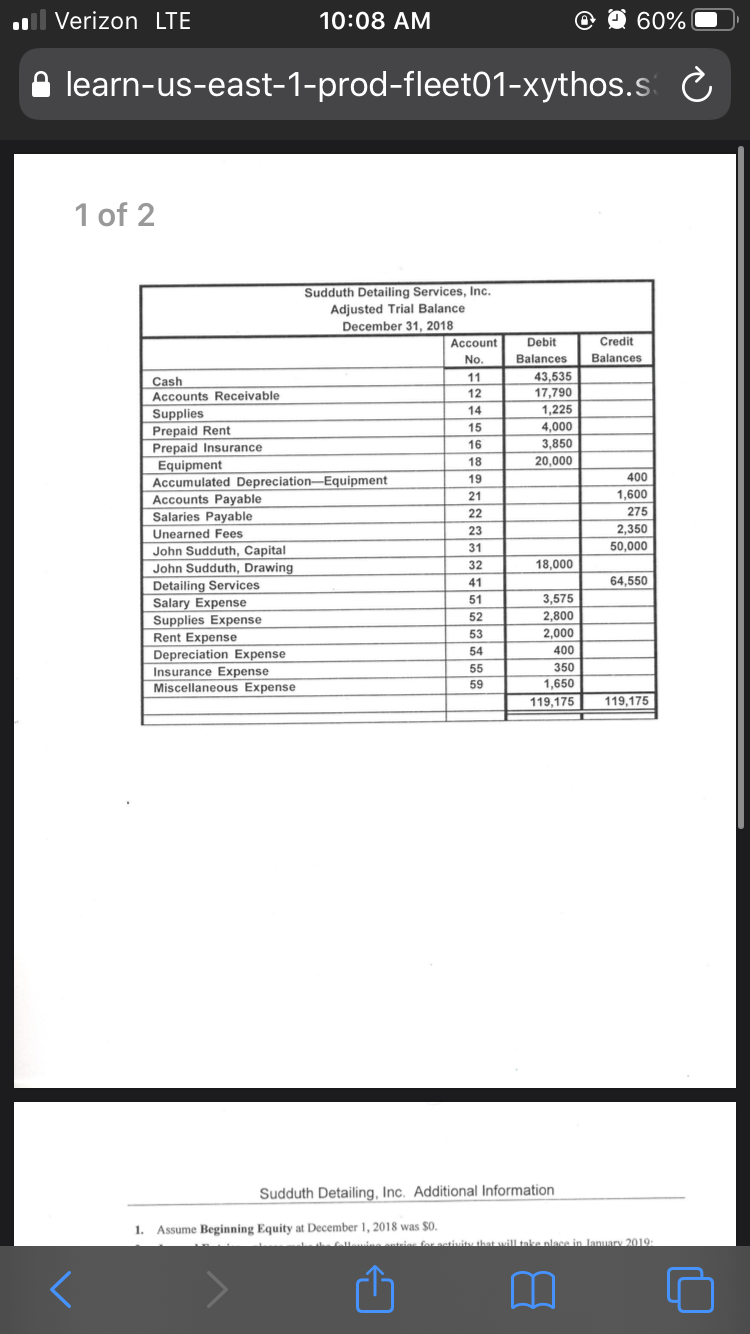 Verizon LTE
10:08 AM
60%
learn-us-east-1-prod-fleet01-xythos.s C
1 of 2
Sudduth Detailing Services, Inc.
Adjusted Trial Balance
December 31, 2018
Account
Debit
Credit
No.
Balances
Balances
43,535
17,790
11
Cash
Accounts Receivable
12
14
1,225
Supplies
Prepaid Rent
Prepaid Insurance
Equipment
Accumulated Depreciation–Equipment
Accounts Payable
15
4,000
16
3,850
18
20,000
19
400
21
1,600
Salaries Payable
22
275
23
2,350
Unearned Fees
31
50,000
John Sudduth, Capital
John Sudduth, Drawing
32
18,000
41
64,550
Detailing Services
51
3,575
Salary Expense
Supplies Expense
Rent Expense
Depreciation Expense
Insurance Expense
Miscellaneous Expense
52
2,800
53
2,000
54
400
55
350
59
1,650
119,175
119,175
Sudduth Detailing, Inc. Additional Information
1. Assume Beginning Equity at December 1, 2018 was $0.
Clule t
ias for astiuitu that will take place in January 2019
