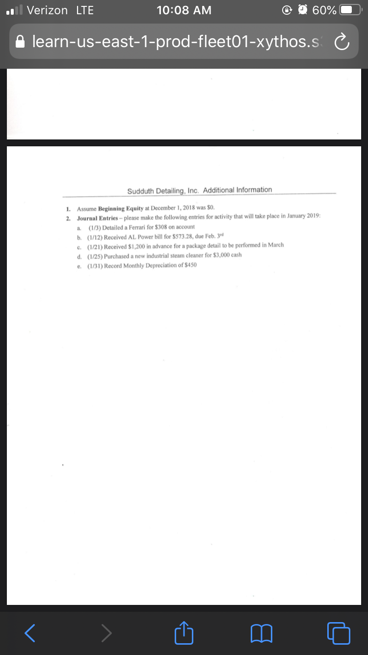 Verizon LTE
10:08 AM
60%
learn-us-east-1-prod-fleet01-xythos.s
Sudduth Detailing, Inc. Additional Information
1.
Assume Beginning Equity at December 1, 2018 was $0.
2. Journal Entries – please make the following entries for activity that will take place in January 2019:
a.
(1/3) Detailed a Ferrari
b. (1/12) Received AL Power bill for $573.28, due Feb. 3rd
c. (1/21) Received $1,200 in advance for a package detail to be performed in March
d. (1/25) Purchased a new industrial steam cleaner for $3,000 cash
e. (1/31) Record Monthly Depreciation of $450
