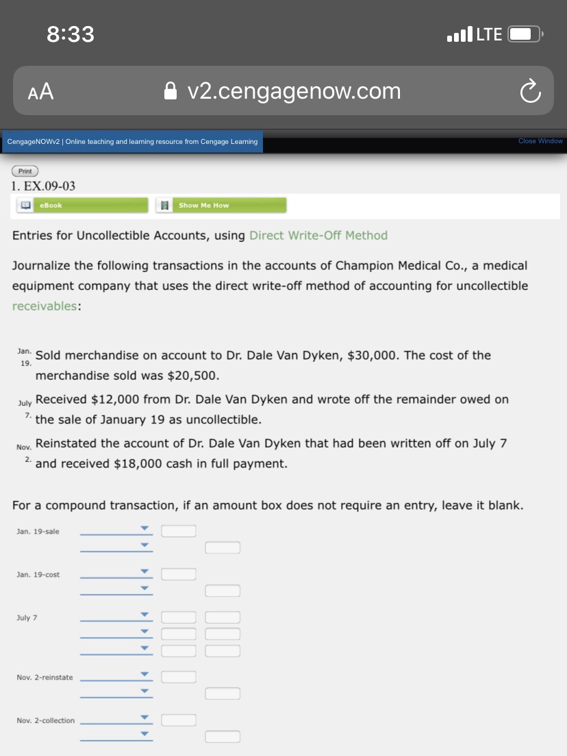 8:33
ull LTE
AA
v2.cengagenow.com
CengageNOWv2 | Online teaching and learning resource from Cengage Learning
Close Window
Print
1. EX.09-03
O eBook
Show Me How
Entries for Uncollectible Accounts, using Direct Write-Off Method
Journalize the following transactions in the accounts of Champion Medical Co., a medical
equipment company that uses the direct write-off method of accounting for uncollectible
receivables:
Jan. Sold merchandise on account to Dr. Dale Van Dyken, $30,000. The cost of the
19.
merchandise sold was $20,500.
July Received $12,000 from Dr. Dale Van Dyken and wrote off the remainder owed on
7.
the sale of January 19 as uncollectible.
Nov. Reinstated the account of Dr. Dale Van Dyken that had been written off on July 7
2. and received $18,000 cash in full payment.
For a compound transaction, if an amount box does not require an entry, leave it blank.
Jan. 19-sale
Jan. 19-cost
July 7
Nov. 2-reinstate
Nov. 2-collection
