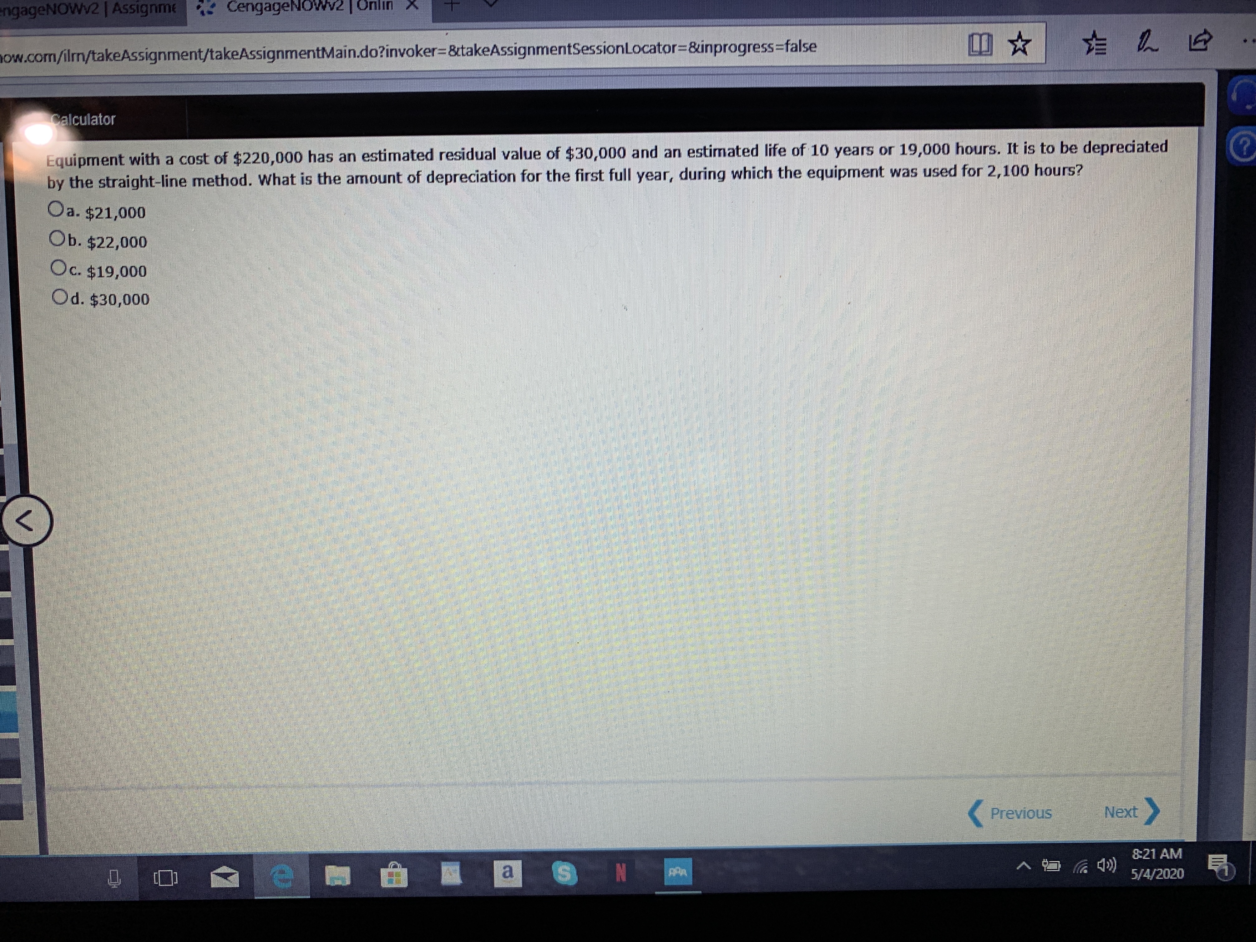 engageNOWV2 | Assignme CengageNOWv2 |Unlın X
now.com/ilrm/takeAssignment/takeAssignmentMain.do?invoker%3D8takeAssignmentSessionLocator3&inprogress%3false
Calculator
Equipment with a cost of $220,000 has an estimated residual value of $30,000 and an estimated life of 10 years or 19,000 hours. It is to be depreciated
by the straight-line method. What is the anount of depreciation for the first full year, during which the equipment was used for 2,100 hours?
Oa. $21,000
Ob. $22,000
Oc. $19,000
Od. $30,000
Previous
Next
8:21 AM
5/4/2020

