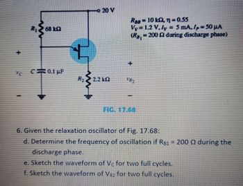 R₁268 10
C230.1 pF
R₁
20 V
2.2kQ2
Raa10 k2, n=0.55
Vy 1.2 V, ly = 5 mA, Ip 50 μA
(Rg, = 200 £2 during discharge phase)
FIG. 17.68
6. Given the relaxation oscillator of Fig. 17.68:
d. Determine the frequency of oscillation if Rs1 - 200 (2 during the
discharge phase.
e. Sketch the waveform of Vc for two full cycles.
f. Sketch the waveform of VR2 for two full cycles.