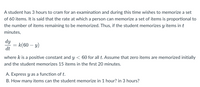 A student has 3 hours to cram for an examination and during this time wishes to memorize a set
of 60 items. It is said that the rate at which a person can memorize a set of items is proportional to
the number of items remaining to be memorized. Thus, if the student memorizes y items in t
minutes,
dy
= k(60 – y)
dt
where k is a positive constant and y < 60 for all t. Assume that zero items are memorized initially
and the student memorizes 15 items in the first 20 minutes.
A. Express y as a function of t.
B. How many items can the student memorize in 1 hour? in 3 hours?
