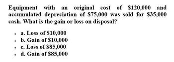 Equipment with an original cost of $120,000 and
accumulated depreciation of $75,000 was sold for $35,000
cash. What is the gain or loss on disposal?
.
a. Loss of $10,000
•
b. Gain of $10,000
•
c. Loss of $85,000
. d. Gain of $85,000